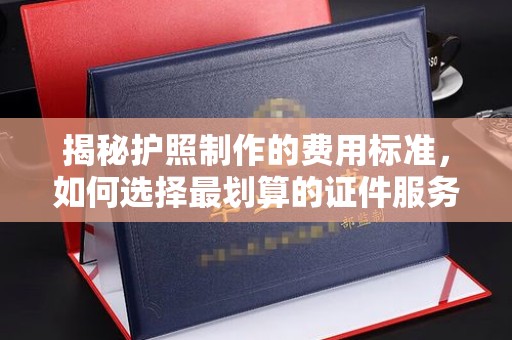 西林揭秘护照制作的费用标准，如何选择最划算的证件服务？